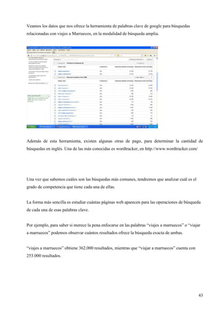 Veamos los datos que nos ofrece la herramienta de palabras clave de google para búsquedas
relacionadas con viajes a Marruecos, en la modalidad de búsqueda amplia.

Además de esta herramienta, existen algunas otras de pago, para determinar la cantidad de
búsquedas en inglés. Una de las más conocidas es wordtracker, en http://www.wordtracker.com/

Una vez que sabemos cuáles son las búsquedas más comunes, tendremos que analizar cuál es el
grado de competencia que tiene cada una de ellas.

La forma más sencilla es estudiar cuántas páginas web aparecen para las operaciones de búsqueda
de cada una de esas palabras clave.

Por ejemplo, para saber si merece la pena enfocarse en las palabras “viajes a marruecos” o “viajar
a marruecos” podemos observar cuántos resultados ofrece la búsqueda exacta de ambas.

“viajes a marruecos” obtiene 362.000 resultados, mientras que “viajar a marruecos” cuenta con
253.000 resultados.

43

 