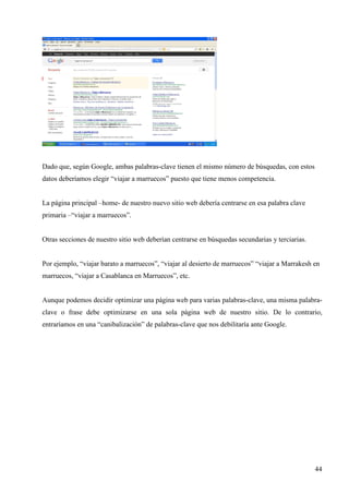 Dado que, según Google, ambas palabras-clave tienen el mismo número de búsquedas, con estos
datos deberíamos elegir “viajar a marruecos” puesto que tiene menos competencia.

La página principal –home- de nuestro nuevo sitio web debería centrarse en esa palabra clave
primaria –“viajar a marruecos”.

Otras secciones de nuestro sitio web deberían centrarse en búsquedas secundarias y terciarias.

Por ejemplo, “viajar barato a marruecos”, “viajar al desierto de marruecos” “viajar a Marrakesh en
marruecos, “viajar a Casablanca en Marruecos”, etc.

Aunque podemos decidir optimizar una página web para varias palabras-clave, una misma palabraclave o frase debe optimizarse en una sola página web de nuestro sitio. De lo contrario,
entraríamos en una “canibalización” de palabras-clave que nos debilitaría ante Google.

44

 
