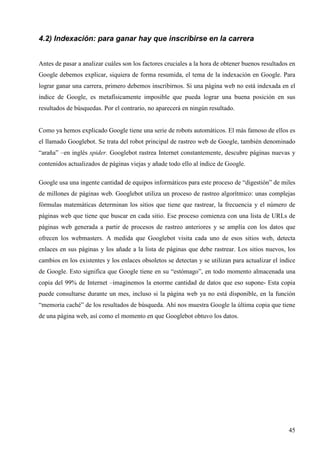 4.2) Indexación: para ganar hay que inscribirse en la carrera
Antes de pasar a analizar cuáles son los factores cruciales a la hora de obtener buenos resultados en
Google debemos explicar, siquiera de forma resumida, el tema de la indexación en Google. Para
lograr ganar una carrera, primero debemos inscribirnos. Si una página web no está indexada en el
índice de Google, es metafísicamente imposible que pueda lograr una buena posición en sus
resultados de búsquedas. Por el contrario, no aparecerá en ningún resultado.

Como ya hemos explicado Google tiene una serie de robots automáticos. El más famoso de ellos es
el llamado Googlebot. Se trata del robot principal de rastreo web de Google, también denominado
“araña” –en inglés spider. Googlebot rastrea Internet constantemente, descubre páginas nuevas y
contenidos actualizados de páginas viejas y añade todo ello al índice de Google.
Google usa una ingente cantidad de equipos informáticos para este proceso de “digestión” de miles
de millones de páginas web. Googlebot utiliza un proceso de rastreo algorítmico: unas complejas
fórmulas matemáticas determinan los sitios que tiene que rastrear, la frecuencia y el número de
páginas web que tiene que buscar en cada sitio. Ese proceso comienza con una lista de URLs de
páginas web generada a partir de procesos de rastreo anteriores y se amplía con los datos que
ofrecen los webmasters. A medida que Googlebot visita cada uno de esos sitios web, detecta
enlaces en sus páginas y los añade a la lista de páginas que debe rastrear. Los sitios nuevos, los
cambios en los existentes y los enlaces obsoletos se detectan y se utilizan para actualizar el índice
de Google. Esto significa que Google tiene en su “estómago”, en todo momento almacenada una
copia del 99% de Internet –imaginemos la enorme cantidad de datos que eso supone- Esta copia
puede consultarse durante un mes, incluso si la página web ya no está disponible, en la función
“memoria caché” de los resultados de búsqueda. Ahí nos muestra Google la última copia que tiene
de una página web, así como el momento en que Googlebot obtuvo los datos.

45

 
