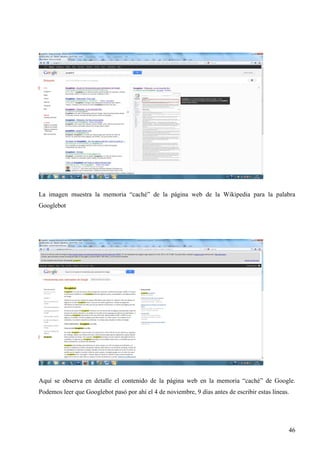La imagen muestra la memoria “caché” de la página web de la Wikipedia para la palabra
Googlebot

Aquí se observa en detalle el contenido de la página web en la memoria “caché” de Google.
Podemos leer que Googlebot pasó por ahí el 4 de noviembre, 9 días antes de escribir estas líneas.

46

 