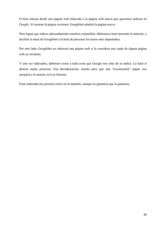 O bien enlazar desde una página web indexada a la página web nueva que queremos indexar en
Google. Al rastrear la página existente, Googlebot añadirá la página nueva.
Para lograr que indexe adecuadamente nuestros contenidos, deberemos tener presente lo anterior, y
facilitar la tarea de Googlebot a la hora de procesar los textos más importantes.
Por otro lado, Googlebot no indexará una página web si la considera una copia de alguna página
web ya existente.
Y una vez indexados, debemos evitar a toda costa que Google nos eche de su índice. Lo hará si
detecta malas prácticas. Esa desindexación, mucho peor que una “excomunión” papal, nos
arrojaría a la muerte civil en Internet.
Estar indexado nos permite correr en la maratón, aunque no garantiza que la ganemos.

48

 