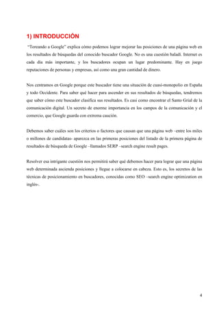 1) INTRODUCCIÓN
“Toreando a Google” explica cómo podemos lograr mejorar las posiciones de una página web en
los resultados de búsquedas del conocido buscador Google. No es una cuestión baladí. Internet es
cada día más importante, y los buscadores ocupan un lugar predominante. Hay en juego
reputaciones de personas y empresas, así como una gran cantidad de dinero.

Nos centramos en Google porque este buscador tiene una situación de cuasi-monopolio en España
y todo Occidente. Para saber qué hacer para ascender en sus resultados de búsquedas, tendremos
que saber cómo este buscador clasifica sus resultados. Es casi como encontrar el Santo Grial de la
comunicación digital. Un secreto de enorme importancia en los campos de la comunicación y el
comercio, que Google guarda con extrema caución.

Debemos saber cuáles son los criterios o factores que causan que una página web –entre los miles
o millones de candidatas- aparezca en las primeras posiciones del listado de la primera página de
resultados de búsqueda de Google –llamados SERP –search engine result pages.

Resolver esa intrigante cuestión nos permitirá saber qué debemos hacer para lograr que una página
web determinada ascienda posiciones y llegue a colocarse en cabeza. Esto es, los secretos de las
técnicas de posicionamiento en buscadores, conocidas como SEO –search engine optimization en
inglés-.

4

 