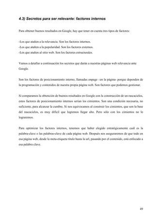 4.3) Secretos para ser relevante: factores internos
Para obtener buenos resultados en Google, hay que tener en cuenta tres tipos de factores:

-Los que atañen a la relevancia. Son los factores internos.
-Los que atañen a la popularidad. Son los factores externos.
-Los que atañen al sitio web. Son los factores estructurales.

Vamos a detallar a continuación los secretos que darán a nuestras páginas web relevancia ante
Google.

Son los factores de posicionamiento interno, llamadas onpage –en la página- porque dependen de
la programación y contenidos de nuestra propia página web. Son factores que podemos gestionar.

Si comparamos la obtención de buenos resultados en Google con la construcción de un rascacielos,
estos factores de posicionamiento internos serían los cimientos. Son una condición necesaria, no
suficiente, para alcanzar la cumbre. Si nos equivocamos al construir los cimientos, que son la base
del rascacielos, es muy difícil que logremos llegar alto. Pero sólo con los cimientos no lo
lograremos.

Para optimizar los factores internos, tenemos que haber elegido estratégicamente cuál es la
palabra-clave o las palabras-clave de cada página web. Después nos aseguraremos de que todo en
esa página web, desde la meta-etiqueta título hasta la url, pasando por el contenido, está enfocado a
esa palabra clave.

49

 