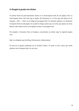 A Google le gustan los títulos
Un primer factor de posicionamiento interno es la meta-etiqueta título de una página web. La
meta-etiqueta título -title meta tag en inglés- del documento es el texto que está dentro de las
etiquetas <title>...</title> en el código de una página Web. No obstante, podemos ver fácilmente
la etiqueta título de cada página sin acceder al código, puesto que es el texto que aparece en letras
blancas sobre fondo azul en el navegador al entrar en una página web.

Por ejemplo, si buscamos Dea en Google.es, encontramos en primer lugar la siguiente página
web:

http://es.wikipedia.org/wiki/Drug_Enforcement_Administration

Se trata de la agencia antidrogas de los Estados Unidos. Al entrar en ella, vemos que arriba
podemos leer la etiqueta título, en este caso:

50

 