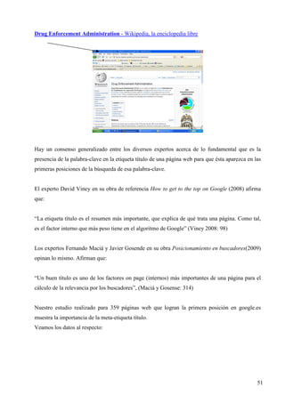 Drug Enforcement Administration - Wikipedia, la enciclopedia libre

Hay un consenso generalizado entre los diversos expertos acerca de lo fundamental que es la
presencia de la palabra-clave en la etiqueta título de una página web para que ésta aparezca en las
primeras posiciones de la búsqueda de esa palabra-clave.

El experto David Viney en su obra de referencia How to get to the top on Google (2008) afirma
que:

“La etiqueta título es el resumen más importante, que explica de qué trata una página. Como tal,
es el factor interno que más peso tiene en el algoritmo de Google” (Viney 2008: 98)

Los expertos Fernando Maciá y Javier Gosende en su obra Posicionamiento en buscadores(2009)
opinan lo mismo. Afirman que:

“Un buen título es uno de los factores on page (internos) más importantes de una página para el
cálculo de la relevancia por los buscadores”, (Maciá y Gosense: 314)

Nuestro estudio realizado para 359 páginas web que logran la primera posición en google.es
muestra la importancia de la meta-etiqueta título.
Veamos los datos al respecto:

51

 