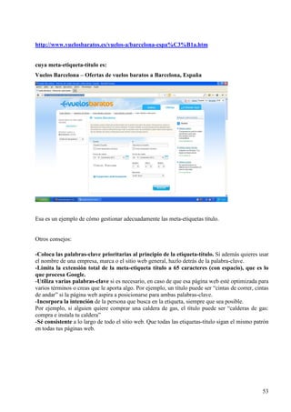 http://www.vuelosbaratos.es/vuelos-a/barcelona-espa%C3%B1a.htm

cuya meta-etiqueta-título es:
Vuelos Barcelona – Ofertas de vuelos baratos a Barcelona, España

Esa es un ejemplo de cómo gestionar adecuadamente las meta-etiquetas título.

Otros consejos:
-Coloca las palabras-clave prioritarias al principio de la etiqueta-título. Si además quieres usar
el nombre de una empresa, marca o el sitio web general, hazlo detrás de la palabra-clave.
-Limita la extensión total de la meta-etiqueta título a 65 caracteres (con espacio), que es lo
que procesa Google.
-Utiliza varias palabras-clave si es necesario, en caso de que esa página web esté optimizada para
varios términos o creas que le aporta algo. Por ejemplo, un título puede ser “cintas de correr, cintas
de andar” si la página web aspira a posicionarse para ambas palabras-clave.
-Incorpora la intención de la persona que busca en la etiqueta, siempre que sea posible.
Por ejemplo, si alguien quiere comprar una caldera de gas, el título puede ser “calderas de gas:
compra e instala tu caldera”
-Sé consistente a lo largo de todo el sitio web. Que todas las etiquetas-título sigan el mismo patrón
en todas tus páginas web.

53

 