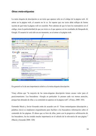 Otras meta-etiquetas
La meta etiqueta de descripción es un texto que aparece sólo en el código de la página web. Al
entrar en la página web, el usuario no la ve. Se supone que ese texto debe reflejar de forma
sucinta de qué trata la página web en cuestión. Pero además de que lo leen los rastreadores en el
código, tiene la particularidad de que ese texto es el que aparece en los resultados de búsqueda de
Google. El usuario lo verá sólo en ese momento, no al entrar a la página web.

En general se le da una importancia relativa a la meta-etiqueta descripción.

Viney afirma que “la mayoría de las meta-etiquetas descripción tienen escaso valor para el
posicionamiento. Los buscadores –Google en particular- le prestan cada vez menos atención,
porque han abusado de ellas y su contenido no aparece en la página web”, (Viney, 2008: 103).

Fernando Maciá y Javier Gosende están de acuerdo con él: “Estas metaetiquetas (descripción y
palabras clave) se emplearon originalmente para facilitar a los buscadores información sobre el
contenido de las páginas. El abuso que se hizo de ellas, junto con la progresiva sofisticación de
los buscadores, les ha restado mucha importancia en el cálculo de la relevancia de una página.”
(Maciá y Gosende 2008: 320)

54

 