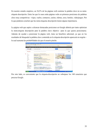En nuestro estudio empírico, un 36,5% de las páginas web contiene la palabra clave en su metaetiqueta descripción. Entre las que lo usan están páginas webs en primeras posiciones de palabras
clave muy competitivas –viajes, vuelos, contactos, casino, ofertas, sexo, hoteles, videojuegos. Por
lo que podemos concluir que las meta-etiquetas descripción tienen alguna importancia.

La página web que aspire a alcanzar destacadas posiciones en Google debería por tanto optimizar
la meta-etiqueta descripción para la palabra clave objetivo –para la que quiera posicionarse.
Además de ayudar a posicionar la página web, tiene un beneficio adicional, ya que en los
resultados de búsqueda la palabra clave contenida en la etiqueta-descripción aparecerá en negrita –
lo cual aumenta las probabilidades de que el usuario pinche.

Por otro lado, es conveniente que la etiqueta-descripción no sobrepase los 160 caracteres que
procesa Google.

55

 