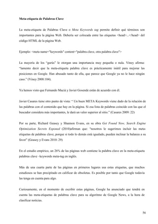 Meta-etiqueta de Palabras Clave

La meta-etiqueta de Palabras Clave o Meta Keywords tag permite definir qué términos son
importantes para la página Web. Debería ser colocada entre las etiquetas <head>...</head> del
código HTML de la página Web.

Ejemplo: <meta name="keywords" content="palabra clave, otra palabra clave">

La mayoría de los “gurús” le otorgan una importancia muy pequeña o nula. Viney afirma:
“lamento decir que la meta-etiqueta palabra clave es prácticamente inútil para mejorar las
posiciones en Google. Han abusado tanto de ella, que parece que Google ya no le hace ningún
caso.” (Viney 2008:104).

Ya hemos visto que Fernando Maciá y Javier Gosende están de acuerdo con él.

Javier Casares tiene otro punto de vista: “ Un buen META Keywords viene dado de la relación de
las palabras con el contenido que hay en la página. Si esa lista de palabras coincide con las que el
buscador considera más importantes, le dará un valor superior al sitio.” (Casares 2009: 22)

Por su parte, Richard Geasey y Shannon Evans, en su obra Get Found Now, Search Engine
Optimization Secrets Exponed (2010)afirman que: "nosotros le sugerimos incluir las metaetiquetas de palabras clave, porque si todo lo demás está igualado, pueden inclinar la balanza a su
favor” (Geasey y Evans 2010: 29)

En el estudio empírico, un 26% de las páginas web contiene la palabra clave en la meta-etiqueta
palabras clave –keywords meta-tag en inglés.

Más de una cuarta parte de las páginas en primeros lugares usa estas etiquetas, que muchos
estudiosos se han precipitado en calificar de obsoletas. Es posible por tanto que Google todavía
las tenga en cuenta para algo.

Curiosamente, en el momento de escribir estas páginas, Google ha anunciado que tendrá en
cuenta las meta-etiquetas de palabras clave para su algoritmo de Google News, a la hora de
clasificar noticias.

56

 