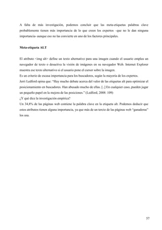 A falta de más investigación, podemos concluir que las meta-etiquetas palabras clave
probablemente tienen más importancia de lo que creen los expertos –que no le dan ninguna
importancia- aunque eso no las convierte en uno de los factores principales.

Meta-etiqueta ALT

El atributo <img alt> define un texto alternativo para una imagen cuando el usuario emplea un
navegador de texto o desactiva la visión de imágenes en su navegador Web. Internet Explorer
muestra ese texto alternativo si el usuario pone el cursor sobre la imagen.
Es un criterio de escasa importancia para los buscadores, según la mayoría de los expertos.
Jerri Ledford opina que: “Hay mucho debate acerca del valor de las etiquetas alt para optimizar el
posicionamiento en buscadores. Han abusado mucho de ellas. [..] En cualquier caso, pueden jugar
un pequeño papel en la mejora de las posiciones.” (Ledford, 2008: 109)
¿Y qué dice la investigación empírica?
Un 34,8% de las páginas web contiene la palabra clave en la etiqueta alt. Podemos deducir que
estos atributos tienen alguna importancia, ya que más de un tercio de las páginas web “ganadoras”
los usa.

57

 