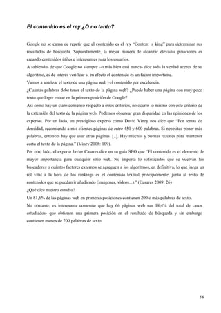 El contenido es el rey ¿O no tanto?
Google no se cansa de repetir que el contenido es el rey “Content is king” para determinar sus
resultados de búsqueda. Supuestamente, la mejor manera de alcanzar elevadas posiciones es
creando contenidos útiles e interesantes para los usuarios.
A sabiendas de que Google no siempre –o más bien casi nunca- dice toda la verdad acerca de su
algoritmo, es de interés verificar si en efecto el contenido es un factor importante.
Vamos a analizar el texto de una página web –el contenido por excelencia.
¿Cuántas palabras debe tener el texto de la página web? ¿Puede haber una página con muy poco
texto que logre entrar en la primera posición de Google?
Así como hay un claro consenso respecto a otros criterios, no ocurre lo mismo con este criterio de
la extensión del texto de la página web. Podemos observar gran disparidad en las opiniones de los
expertos. Por un lado, un prestigioso experto como David Viney nos dice que “Por temas de
densidad, recomiendo a mis clientes páginas de entre 450 y 600 palabras. Si necesitas poner más
palabras, entonces hay que usar otras páginas. [..]. Hay muchas y buenas razones para mantener
corto el texto de la página.” (Viney 2008: 109).
Por otro lado, el experto Javier Casares dice en su guía SEO que “El contenido es el elemento de
mayor importancia para cualquier sitio web. No importa lo sofisticados que se vuelvan los
buscadores o cuántos factores externos se agreguen a los algoritmos, en definitiva, lo que juega un
rol vital a la hora de los rankings es el contenido textual principalmente, junto al resto de
contenidos que se puedan ir añadiendo (imágenes, vídeos...).” (Casares 2009: 26)
¿Qué dice nuestro estudio?
Un 81,6% de las páginas web en primeras posiciones contienen 200 o más palabras de texto.
No obstante, es interesante comentar que hay 66 páginas web -un 18,4% del total de casos
estudiados- que obtienen una primera posición en el resultado de búsqueda y sin embargo
contienen menos de 200 palabras de texto.

58

 