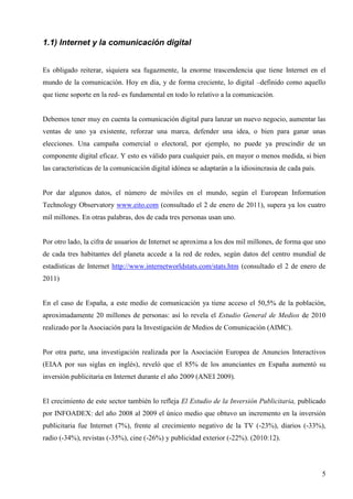 1.1) Internet y la comunicación digital
Es obligado reiterar, siquiera sea fugazmente, la enorme trascendencia que tiene Internet en el
mundo de la comunicación. Hoy en día, y de forma creciente, lo digital –definido como aquello
que tiene soporte en la red- es fundamental en todo lo relativo a la comunicación.

Debemos tener muy en cuenta la comunicación digital para lanzar un nuevo negocio, aumentar las
ventas de uno ya existente, reforzar una marca, defender una idea, o bien para ganar unas
elecciones. Una campaña comercial o electoral, por ejemplo, no puede ya prescindir de un
componente digital eficaz. Y esto es válido para cualquier país, en mayor o menos medida, si bien
las características de la comunicación digital idónea se adaptarán a la idiosincrasia de cada país.

Por dar algunos datos, el número de móviles en el mundo, según el European Information
Technology Observatory www.eito.com (consultado el 2 de enero de 2011), supera ya los cuatro
mil millones. En otras palabras, dos de cada tres personas usan uno.

Por otro lado, la cifra de usuarios de Internet se aproxima a los dos mil millones, de forma que uno
de cada tres habitantes del planeta accede a la red de redes, según datos del centro mundial de
estadísticas de Internet http://www.internetworldstats.com/stats.htm (consultado el 2 de enero de
2011)

En el caso de España, a este medio de comunicación ya tiene acceso el 50,5% de la población,
aproximadamente 20 millones de personas: así lo revela el Estudio General de Medios de 2010
realizado por la Asociación para la Investigación de Medios de Comunicación (AIMC).

Por otra parte, una investigación realizada por la Asociación Europea de Anuncios Interactivos
(EIAA por sus siglas en inglés), reveló que el 85% de los anunciantes en España aumentó su
inversión publicitaria en Internet durante el año 2009 (ANEI 2009).

El crecimiento de este sector también lo refleja El Estudio de la Inversión Publicitaria, publicado
por INFOADEX: del año 2008 al 2009 el único medio que obtuvo un incremento en la inversión
publicitaria fue Internet (7%), frente al crecimiento negativo de la TV (-23%), diarios (-33%),
radio (-34%), revistas (-35%), cine (-26%) y publicidad exterior (-22%). (2010:12).

5

 
