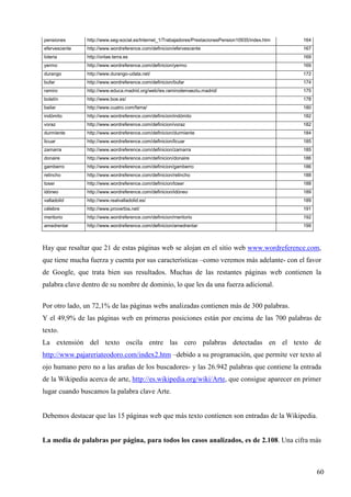 pensiones

http://www.seg-social.es/Internet_1/Trabajadores/PrestacionesPension10935/index.htm

164

efervescente

http://www.wordreference.com/definicion/efervescente

167

loteria

http://onlae.terra.es

169

yermo

http://www.wordreference.com/definicion/yermo

169

durango

http://www.durango-udala.net/

172

bufar

http://www.wordreference.com/definicion/bufar

174

ramiro

http://www.educa.madrid.org/web/ies.ramirodemaeztu.madrid/

175

boletín

http://www.boe.es/

178

bailar

http://www.cuatro.com/fama/

180

indómito

http://www.wordreference.com/definicion/indómito

182

voraz

http://www.wordreference.com/definicion/voraz

182

durmiente

http://www.wordreference.com/definicion/durmiente

184

licuar

http://www.wordreference.com/definicion/licuar

185

zamarra

http://www.wordreference.com/definicion/zamarra

185

donaire

http://www.wordreference.com/definicion/donaire

186

gamberro

http://www.wordreference.com/definicion/gamberro

186

relincho

http://www.wordreference.com/definicion/relincho

188

toser

http://www.wordreference.com/definicion/toser

188

idóneo

http://www.wordreference.com/definicion/idóneo

189

valladolid

http://www.realvalladolid.es/

189

célebre

http://www.proverbia.net/

191

meritorio

http://www.wordreference.com/definicion/meritorio

192

amedrentar

http://www.wordreference.com/definicion/amedrentar

199

Hay que resaltar que 21 de estas páginas web se alojan en el sitio web www.wordreference.com,
que tiene mucha fuerza y cuenta por sus características –como veremos más adelante- con el favor
de Google, que trata bien sus resultados. Muchas de las restantes páginas web contienen la
palabra clave dentro de su nombre de dominio, lo que les da una fuerza adicional.
Por otro lado, un 72,1% de las páginas webs analizadas contienen más de 300 palabras.
Y el 49,9% de las páginas web en primeras posiciones están por encima de las 700 palabras de
texto.
La extensión del texto oscila entre las cero palabras detectadas en el texto de
http://www.pajareriateodoro.com/index2.htm –debido a su programación, que permite ver texto al
ojo humano pero no a las arañas de los buscadores- y las 26.942 palabras que contiene la entrada
de la Wikipedia acerca de arte, http://es.wikipedia.org/wiki/Arte, que consigue aparecer en primer
lugar cuando buscamos la palabra clave Arte.

Debemos destacar que las 15 páginas web que más texto contienen son entradas de la Wikipedia.

La media de palabras por página, para todos los casos analizados, es de 2.108. Una cifra más

60

 