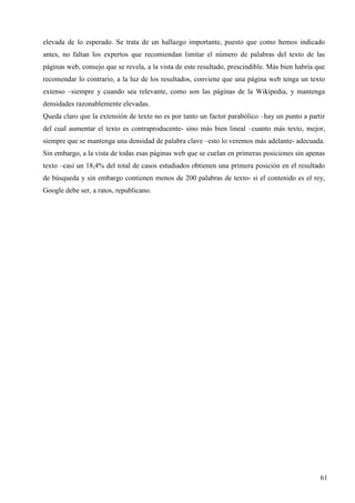 elevada de lo esperado. Se trata de un hallazgo importante, puesto que como hemos indicado
antes, no faltan los expertos que recomiendan limitar el número de palabras del texto de las
páginas web, consejo que se revela, a la vista de este resultado, prescindible. Más bien habría que
recomendar lo contrario, a la luz de los resultados, conviene que una página web tenga un texto
extenso –siempre y cuando sea relevante, como son las páginas de la Wikipedia, y mantenga
densidades razonablemente elevadas.
Queda claro que la extensión de texto no es por tanto un factor parabólico –hay un punto a partir
del cual aumentar el texto es contraproducente- sino más bien lineal –cuanto más texto, mejor,
siempre que se mantenga una densidad de palabra clave –esto lo veremos más adelante- adecuada.
Sin embargo, a la vista de todas esas páginas web que se cuelan en primeras posiciones sin apenas
texto –casi un 18,4% del total de casos estudiados obtienen una primera posición en el resultado
de búsqueda y sin embargo contienen menos de 200 palabras de texto- si el contenido es el rey,
Google debe ser, a ratos, republicano.

61

 