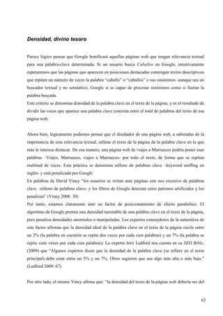Densidad, divino tesoro
Parece lógico pensar que Google bonificará aquellas páginas web que tengan relevancia textual
para una palabra-clave determinada. Si un usuario busca Caballos en Google, intuitivamente
esperaremos que las páginas que aparecen en posiciones destacadas contengan textos descriptivos
que repiten un número de veces la palabra “caballo” o “caballos” o sus sinónimos -aunque sea un
buscador textual y no semántico, Google sí es capaz de procesar sinónimos como si fueran la
palabra buscada.
Este criterio se denomina densidad de la palabra clave en el texto de la página, y es el resultado de
dividir las veces que aparece una palabra clave concreta entre el total de palabras del texto de esa
página web.

Ahora bien, lógicamente podemos pensar que el diseñador de una página web, a sabiendas de la
importancia de esta relevancia textual, rellene el texto de la página de la palabra clave en la que
más le interesa destacar. De esa manera, una página web de viajes a Marruecos podría poner esas
palabras –Viajes, Marruecos, viajes a Marruecos- por todo el texto, de forma que se repitan
multitud de veces. Esta práctica se denomina relleno de palabras clave –keyword stuffing en
inglés- y está penalizada por Google
En palabras de David Viney “los usuarios se irritan ante páginas con uso excesivo de palabras
clave –relleno de palabras clave- y los filtros de Google detectan estos patrones artificiales y los
penalizan” (Viney 2008: 30)
Por tanto, estamos claramente ante un factor de posicionamiento de efecto parabólico. El
algoritmo de Google premia una densidad razonable de una palabra clave en el texto de la página,
pero penaliza densidades anormales o manipuladas. Los expertos conocedores de la naturaleza de
este factor afirman que la densidad ideal de la palabra clave en el texto de la página oscila entre
un 2% (la palabra en cuestión se repite dos veces por cada cien palabras) y un 7% (la palabra se
repite siete veces por cada cien palabras). La experta Jerri Ledford nos cuenta en su SEO Bible,
(2009) que “Algunos expertos dicen que la densidad de la palabra clave (se refiere en el texto
principal) debe estar entre un 5% y un 7%. Otros sugieren que sea algo más alta o más baja.”
(Ledford 2009: 67)

Por otro lado, el mismo Viney afirma que: “la densidad del texto de la página web debería ser del

62

 