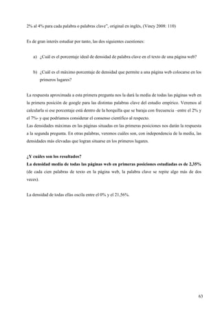 2% al 4% para cada palabra o palabras clave”, original en inglés, (Viney 2008: 110)

Es de gran interés estudiar por tanto, las dos siguientes cuestiones:

a) ¿Cuál es el porcentaje ideal de densidad de palabra clave en el texto de una página web?

b) ¿Cuál es el máximo porcentaje de densidad que permite a una página web colocarse en los
primeros lugares?

La respuesta aproximada a esta primera pregunta nos la dará la media de todas las páginas web en
la primera posición de google para las distintas palabras clave del estudio empírico. Veremos al
calcularla si ese porcentaje está dentro de la horquilla que se baraja con frecuencia –entre el 2% y
el 7%- y que podríamos considerar el consenso científico al respecto.
Las densidades máximas en las páginas situadas en las primeras posiciones nos darán la respuesta
a la segunda pregunta. En otras palabras, veremos cuáles son, con independencia de la media, las
densidades más elevadas que logran situarse en los primeros lugares.

¿Y cuáles son los resultados?
La densidad media de todas las páginas web en primeras posiciones estudiadas es de 2,35%
(de cada cien palabras de texto en la página web, la palabra clave se repite algo más de dos
veces).

La densidad de todas ellas oscila entre el 0% y el 21,56%.

63

 