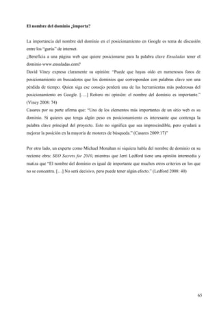El nombre del dominio ¿importa?

La importancia del nombre del dominio en el posicionamiento en Google es tema de discusión
entre los “gurús” de internet.
¿Beneficia a una página web que quiere posicionarse para la palabra clave Ensaladas tener el
dominio www.ensaladas.com?
David Viney expresa claramente su opinión: “Puede que hayas oído en numerosos foros de
posicionamiento en buscadores que los dominios que corresponden con palabras clave son una
pérdida de tiempo. Quien siga ese consejo perderá una de las herramientas más poderosas del
posicionamiento en Google. [….] Reitero mi opinión: el nombre del dominio es importante.”
(Viney 2008: 74)
Casares por su parte afirma que: “Uno de los elementos más importantes de un sitio web es su
dominio. Si quieres que tenga algún peso en posicionamiento es interesante que contenga la
palabra clave principal del proyecto. Esto no significa que sea imprescindible, pero ayudará a
mejorar la posición en la mayoría de motores de búsqueda.” (Casares 2009:17)”

Por otro lado, un experto como Michael Monahan ni siquiera habla del nombre de dominio en su
reciente obra: SEO Secrets for 2010, mientras que Jerri Ledford tiene una opinión intermedia y
matiza que “El nombre del dominio es igual de importante que muchos otros criterios en los que
no se concentra. […] No será decisivo, pero puede tener algún efecto.” (Ledford 2008: 40)

65

 