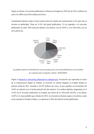 Según el informe, la inversión publicitaria en Internet en España en 2010 fue de 654,1 millones de
euros. En 2004 era de 94,6 millones de Euros.

Actualmente Internet ocupa el tercer puesto entre los medios de comunicación en los que más se
invierte en publicidad. Tiene un 11,6% del pastel publicitario. Ya ha superado a la inversión
publicitaria en radio. Sólo tiene por delante a los diarios, con un 20,9% y a la Televisión, con un
42% (2010:10).

La gráfica muestra la distribución (en porcentaje) de la inversión publicitaria en los medios
de comunicación en España. Fuente: INFOADEX.

Según el Interactive Advertising Bureau(www.iabspain.net), Asociación que representa al sector
de la comunicación digital en España, la inversión en medios digitales en España durante la
primera mitad de 2011 ascendió a 431,95 millones de euros, lo que significa un incremento del
14,4% en relación con el mismo periodo del año anterior. Los medios digitales acapararían ya el
15,6% de la inversión publicitaria en España, por detrás de la Televisión (43,9%) y los diarios
(16,8%). Es muy probable que a finales de 2012, la inversión en Internet supere a los diarios, como
ya ha ocurrido en Estados Unidos, y se aproxime al 20% del total de la tarta publicitaria.

6

 