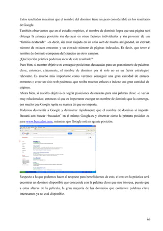 Estos resultados muestran que el nombre del dominio tiene un peso considerable en los resultados
de Google.
También observamos que en el estudio empírico, el nombre de dominio logra que una página web
obtenga la primera posición sin destacar en otros factores individuales y sin provenir de una
“familia destacada” –es decir, sin estar alojada en un sitio web de mucha antigüedad, un elevado
número de enlaces entrantes y un elevado número de páginas indexadas. Es decir, que tener el
nombre de dominio compensa deficiencias en otros campos.
¿Qué lección práctica podemos sacar de este resultado?
Pues bien, si nuestro objetivo es conseguir posiciones destacadas para un gran número de palabras
clave, entonces, claramente, el nombre de dominio por sí solo no es un factor estratégico
relevante. Es mucho más importante como veremos conseguir una gran cantidad de enlaces
entrantes o crear un sitio web poderoso, que reciba muchos enlaces e indexe una gran cantidad de
páginas.
Ahora bien, si nuestro objetivo es lograr posiciones destacadas para una palabra clave –o varias
muy relacionadas- entonces sí que es importante escoger un nombre de dominio que la contenga,
por mucho que Google repita su mantra de que no importa.
Podemos desmentir a Google y demostrar rápidamente que el nombre de dominio sí importa.
Bastará con buscar “buscador” en el mismo Google.es y observar cómo la primera posición es
para www.buscador.com, mientras que Google está en quinta posición.

Respecto a lo que podemos hacer al respecto para beneficiarnos de esto, el reto en la práctica será
encontrar un dominio disponible que concuerde con la palabra clave que nos interesa, puesto que
a estas alturas de la película, la gran mayoría de los dominios que contienen palabras clave
interesantes ya no está disponible.

69

 
