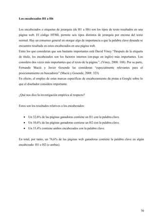 Los encabezados H1 a H6

Los encabezados o etiquetas de jerarquía (de H1 a H6) son los tipos de texto resaltados en una
página web. El código HTML permite seis tipos distintos de jerarquía por encima del texto
normal. Hay un consenso general en otorgar algo de importancia a que la palabra clave deseada se
encuentre resaltada en estos encabezados en una página web.
Entre los que consideran que son bastante importantes está David Viney “Después de la etiqueta
de título, los encabezados son los factores internos (on-page en inglés) más importantes. Los
considero dos veces más importantes que el texto de la página.”, (Viney, 2008: 108). Por su parte,
Fernando Maciá y Javier Gosende las consideran “especialmente relevantes para el
posicionamiento en buscadores” (Maciá y Gosende, 2008: 323)
En efecto, el empleo de estas marcas específicas de encabezamiento da pistas a Google sobre lo
que el diseñador considera importante.

¿Qué nos dice la investigación empírica al respecto?

Estos son los resultados relativos a los encabezados:
•

Un 32,6% de las páginas ganadoras contiene un H1 con la palabra clave.

•

Un 10,6% de las páginas ganadoras contiene un H2 con la palabra clave.

•

Un 33,4% contiene ambos encabezados con la palabra clave.

En total, por tanto, un 76,6% de las páginas web ganadoras contiene la palabra clave en algún
encabezado: H1 o H2 (o ambas).

70

 