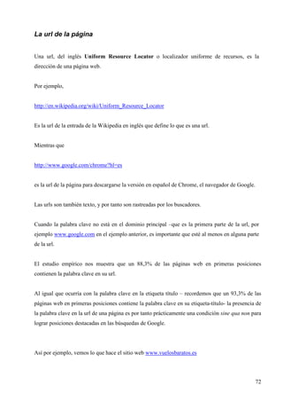 La url de la página
Una url, del inglés Uniform Resource Locator o localizador uniforme de recursos, es la
dirección de una página web.

Por ejemplo,

http://en.wikipedia.org/wiki/Uniform_Resource_Locator

Es la url de la entrada de la Wikipedia en inglés que define lo que es una url.

Mientras que

http://www.google.com/chrome?hl=es

es la url de la página para descargarse la versión en español de Chrome, el navegador de Google.

Las urls son también texto, y por tanto son rastreadas por los buscadores.

Cuando la palabra clave no está en el dominio principal –que es la primera parte de la url, por
ejemplo www.google.com en el ejemplo anterior, es importante que esté al menos en alguna parte
de la url.

El estudio empírico nos muestra que un 88,3% de las páginas web en primeras posiciones
contienen la palabra clave en su url.

Al igual que ocurría con la palabra clave en la etiqueta título – recordemos que un 93,3% de las
páginas web en primeras posiciones contiene la palabra clave en su etiqueta-título- la presencia de
la palabra clave en la url de una página es por tanto prácticamente una condición sine qua non para
lograr posiciones destacadas en las búsquedas de Google.

Así por ejemplo, vemos lo que hace el sitio web www.vuelosbaratos.es

72

 
