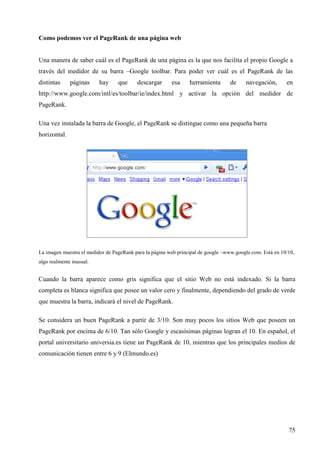 Como podemos ver el PageRank de una página web

Una manera de saber cuál es el PageRank de una página es la que nos facilita el propio Google a
través del medidor de su barra –Google toolbar. Para poder ver cuál es el PageRank de las
distintas

páginas

hay

que

descargar

esa

herramienta

de

navegación,

en

http://www.google.com/intl/es/toolbar/ie/index.html y activar la opción del medidor de
PageRank.
Una vez instalada la barra de Google, el PageRank se distingue como una pequeña barra
horizontal.

La imagen muestra el medidor de PageRank para la página web principal de google –www.google.com. Está en 10/10,
algo realmente inusual.

Cuando la barra aparece como gris significa que el sitio Web no está indexado. Si la barra
completa es blanca significa que posee un valor cero y finalmente, dependiendo del grado de verde
que muestra la barra, indicará el nivel de PageRank.
Se considera un buen PageRank a partir de 3/10. Son muy pocos los sitios Web que poseen un
PageRank por encima de 6/10. Tan sólo Google y escasísimas páginas logran el 10. En español, el
portal universitario universia.es tiene un PageRank de 10, mientras que los principales medios de
comunicación tienen entre 6 y 9 (Elmundo.es)

75

 