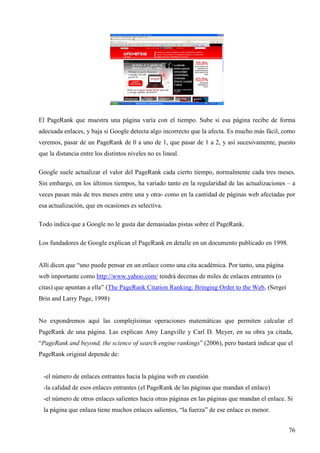 El PageRank que muestra una página varía con el tiempo. Sube si esa página recibe de forma
adecuada enlaces, y baja si Google detecta algo incorrecto que la afecta. Es mucho más fácil, como
veremos, pasar de un PageRank de 0 a uno de 1, que pasar de 1 a 2, y así sucesivamente, puesto
que la distancia entre los distintos niveles no es lineal.
Google suele actualizar el valor del PageRank cada cierto tiempo, normalmente cada tres meses.
Sin embargo, en los últimos tiempos, ha variado tanto en la regularidad de las actualizaciones – a
veces pasan más de tres meses entre una y otra- como en la cantidad de páginas web afectadas por
esa actualización, que en ocasiones es selectiva.
Todo indica que a Google no le gusta dar demasiadas pistas sobre el PageRank.
Los fundadores de Google explican el PageRank en detalle en un documento publicado en 1998.

Allí dicen que “uno puede pensar en un enlace como una cita académica. Por tanto, una página
web importante como http://www.yahoo.com/ tendrá decenas de miles de enlaces entrantes (o
citas) que apuntan a ella” (The PageRank Citation Ranking: Bringing Order to the Web, (Sergei
Brin and Larry Page, 1998)

No expondremos aquí las complejísimas operaciones matemáticas que permiten calcular el
PageRank de una página. Las explican Amy Langville y Carl D. Meyer, en su obra ya citada,
“PageRank and beyond, the science of search engine rankings” (2006), pero bastará indicar que el
PageRank original depende de:

-el número de enlaces entrantes hacia la página web en cuestión
-la calidad de esos enlaces entrantes (el PageRank de las páginas que mandan el enlace)
-el número de otros enlaces salientes hacia otras páginas en las páginas que mandan el enlace. Si
la página que enlaza tiene muchos enlaces salientes, “la fuerza” de ese enlace es menor.
76

 
