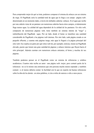 Para comprender mejor de qué se trata, podemos comparar el sistema de enlaces con un sistema
de riego. El PageRank sería la cantidad total de agua que le llega a un campo –página webdeterminado en un momento dado, a través de múltiples cañerías -enlaces. Si el agua que recibe
por una cañería viene de un pantano con numerosas cañerías hacia otros campos, evidentemente
llega menos agua. La calidad del agua dependerá de la calidad de los pantanos. Un sitio web,
compuesto de numerosas páginas web, tiene también un sistema interno de “riego” y
redistribución del PageRank –agua. Por un lado, desde el home se transfiere una cantidad
considerable de PageRank a las páginas web internas. Por otro lado, cada página creada es un
pequeño afluente, y cuantas más páginas tenga, más agua le llegará a la página principal del
sitio web. Eso explica en parte por qué sitios web de, por ejemplo, noticias, tienen un PageRank
elevado, puesto que tienen una gran cantidad de páginas y enlaces internos que fluyen hacia el
sitio principal. Además cuentan con numerosos enlaces entrantes, al home y muchas de sus
páginas.

También podemos pensar en el PageRank como un sistema de referencias y créditos
académicos. Cuantos más reciba un autor –una página web- mejor, pero contará quién da la
referencia –no es lo mismo una eminencia que otra persona mucho menos reputada- y también
contará –o al menos debería contar- la facilidad con la que un experto da buenas referencias
sobre la obra de los demás –en otras palabras, si cita a miles de autores o sólo a unos pocos.

77

 