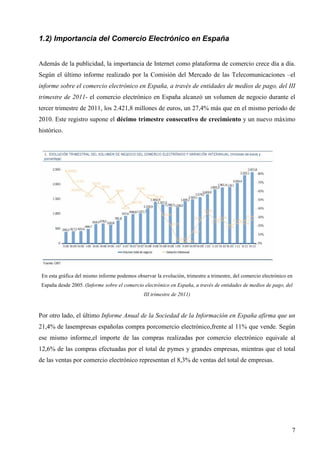 1.2) Importancia del Comercio Electrónico en España
Además de la publicidad, la importancia de Internet como plataforma de comercio crece día a día.
Según el último informe realizado por la Comisión del Mercado de las Telecomunicaciones –el
informe sobre el comercio electrónico en España, a través de entidades de medios de pago, del III
trimestre de 2011- el comercio electrónico en España alcanzó un volumen de negocio durante el
tercer trimestre de 2011, los 2.421,8 millones de euros, un 27,4% más que en el mismo periodo de
2010. Este registro supone el décimo trimestre consecutivo de crecimiento y un nuevo máximo
histórico.

En esta gráfica del mismo informe podemos observar la evolución, trimestre a trimestre, del comercio electrónico en
España desde 2005. (Informe sobre el comercio electrónico en España, a través de entidades de medios de pago, del
III trimestre de 2011)

Por otro lado, el último Informe Anual de la Sociedad de la Información en España afirma que un
21,4% de lasempresas españolas compra porcomercio electrónico,frente al 11% que vende. Según
ese mismo informe,el importe de las compras realizadas por comercio electrónico equivale al
12,6% de las compras efectuadas por el total de pymes y grandes empresas, mientras que el total
de las ventas por comercio electrónico representan el 8,3% de ventas del total de empresas.

7

 