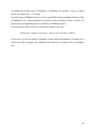 Es probable que Google calcule el BadRank y el PageRank por separado, y luego, de alguna
manera, reste aquél a éste - o los divida.
La prueba de que el BadRank existe nos la da un considerable número de páginas web que reciben
un PageRank de 0, a pesar de disfrutar de numerosos enlaces entrantes externos e internos. De
alguna manera ese PageRank positivo se neutraliza con BadRank negativo.
Si tuviéramos que reducir todo esto a una formula, podríamos decir que:

PageRank final = PageRank inicial (número y calidad de enlaces)*TrustRank – BadRank

Es decir que a la hora de calcular el PageRank, Google analiza profundamente la calidad de los
enlaces que recibe una página web y también de los enlaces que esa página envía a otras páginas
web.

84

 
