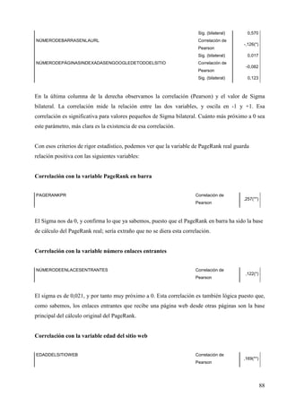 Sig. (bilateral)
NÚMERODEBARRASENLAURL

Correlación de
Pearson
Sig. (bilateral)

NÚMERODEPÁGINASINDEXADASENGOOGLEDETODOELSITIO

Correlación de
Pearson
Sig. (bilateral)

0,570
-,126(*)
0,017
-0,082
0,123

En la última columna de la derecha observamos la correlación (Pearson) y el valor de Sigma
bilateral. La correlación mide la relación entre las dos variables, y oscila en -1 y +1. Esa
correlación es significativa para valores pequeños de Sigma bilateral. Cuánto más próximo a 0 sea
este parámetro, más clara es la existencia de esa correlación.

Con esos criterios de rigor estadístico, podemos ver que la variable de PageRank real guarda
relación positiva con las siguientes variables:

Correlación con la variable PageRank en barra
PAGERANKPR

Correlación de
Pearson

,257(**)

El Sigma nos da 0, y confirma lo que ya sabemos, puesto que el PageRank en barra ha sido la base
de cálculo del PageRank real; sería extraño que no se diera esta correlación.

Correlación con la variable número enlaces entrantes
NÚMERODEENLACESENTRANTES

Correlación de
Pearson

,122(*)

El sigma es de 0,021, y por tanto muy próximo a 0. Esta correlación es también lógica puesto que,
como sabemos, los enlaces entrantes que recibe una página web desde otras páginas son la base
principal del cálculo original del PageRank.

Correlación con la variable edad del sitio web
EDADDELSITIOWEB

Correlación de
Pearson

,169(**)

88

 