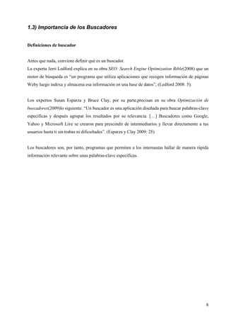 1.3) Importancia de los Buscadores
Definiciones de buscador

Antes que nada, conviene definir qué es un buscador.
La experta Jerri Ledford explica en su obra SEO: Search Engine Optimization Bible(2008) que un
motor de búsqueda es “un programa que utiliza aplicaciones que recogen información de páginas
Weby luego indexa y almacena esa información en una base de datos”, (Ledford 2008: 5).

Los expertos Susan Esparza y Bruce Clay, por su parte,precisan en su obra Optimización de
buscadores(2009)lo siguiente: “Un buscador es una aplicación diseñada para buscar palabras-clave
específicas y después agrupar los resultados por su relevancia. […] Buscadores como Google,
Yahoo y Microsoft Live se crearon para prescindir de intermediarios y llevar directamente a tus
usuarios hasta ti sin trabas ni dificultades”. (Esparza y Clay 2009: 25)

Los buscadores son, por tanto, programas que permiten a los internautas hallar de manera rápida
información relevante sobre unas palabras-clave específicas.

8

 