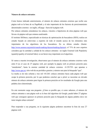 Número de enlaces entrantes

Como hemos indicado anteriormente, el número de enlaces entrantes externos que recibe una
página web es la base de su PageRank y el más importante de los factores de posicionamiento
denominados externos –en inglés, off-page –fuera de la página web.
Por enlaces entrantes entendemos los enlaces, vínculos o hipertextos de otras páginas web que
llevan a la página web que estamos analizando.
El instituto SEOmoz, especializado en técnicas de optimización de buscadores (SEO), realiza un
estudio basado en entrevistas a expertos de todo el mundo acerca de los elementos más
importantes de los algoritmos de los buscadores. En su último estudio (fuente:
http://www.seomoz.org/article/search-ranking-factors#ranking-factors), el 71% de esos expertos
considera que la cantidad y calidad de los enlaces entrantes –en inglés External Link Popularity
(quantity/quality of external links)- es un factor muy importante en el algoritmo.

Si vamos a nuestra investigación, observamos que el número de enlaces entrantes externos varía
entre 0 (es el caso de 27 páginas web, por ejemplo la página web en primera posición para
“amedrentar”, hasta la enorme cantidad de enlaces externos –6.139.755- que apuntan a
http://www.que.es/ sitio web de un periódico gratuito y número uno para la búsqueda “que”.
La media es de más ochenta y tres mil -83.243- enlaces entrantes hacia cada página web que
ocupa la primera posición, por lo que podemos concluir que a priori se necesitan un elevado
número de enlaces entrantes para lograr la primera posición en los resultados de Google para una
palabra clave determinada.

En este momento surge una pregunta: ¿Cómo es posible que, si como sabemos, el número de
enlaces entrantes a una página web es la base del algoritmo de Google, pueda haber 27 páginas
web que consiguen aparecer en primera posición para la búsqueda de alguna palabra clave sin
tener ningún enlace entrante?

Para responder a esa pregunta, en la siguiente página podemos encontrar la lista de esas 27
páginas web.

90

 