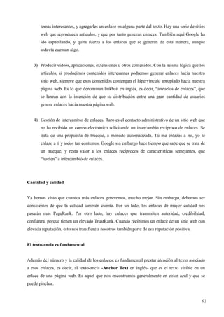 temas interesantes, y agregarles un enlace en alguna parte del texto. Hay una serie de sitios
web que reproducen artículos, y que por tanto generan enlaces. También aquí Google ha
ido espabilando, y quita fuerza a los enlaces que se generan de esta manera, aunque
todavía cuentan algo.

3) Producir videos, aplicaciones, extensiones u otros contenidos. Con la misma lógica que los
artículos, si producimos contenidos interesantes podremos generar enlaces hacia nuestro
sitio web, siempre que esos contenidos contengan el hipervínculo apropiado hacia nuestra
página web. Es lo que denominan linkbait en inglés, es decir, “anzuelos de enlaces”, que
se lanzan con la intención de que su distribución entre una gran cantidad de usuarios
genere enlaces hacia nuestra página web.

4) Gestión de intercambio de enlaces. Raro es el contacto administrativo de un sitio web que
no ha recibido un correo electrónico solicitando un intercambio recíproco de enlaces. Se
trata de una propuesta de trueque, a menudo automatizada. Tú me enlazas a mí, yo te
enlazo a ti y todos tan contentos. Google sin embargo hace tiempo que sabe que se trata de
un trueque, y resta valor a los enlaces recíprocos de características semejantes, que
“huelen” a intercambio de enlaces.

Cantidad y calidad

Ya hemos visto que cuantos más enlaces generemos, mucho mejor. Sin embargo, debemos ser
conscientes de que la calidad también cuenta. Por un lado, los enlaces de mayor calidad nos
pasarán más PageRank. Por otro lado, hay enlaces que transmiten autoridad, credibilidad,
confianza, porque tienen un elevado TrustRank. Cuando recibimos un enlace de un sitio web con
elevada reputación, esto nos transfiere a nosotros también parte de esa reputación positiva.

El texto-ancla es fundamental

Además del número y la calidad de los enlaces, es fundamental prestar atención al texto asociado
a esos enlaces, es decir, al texto-ancla -Anchor Text en inglés- que es el texto visible en un
enlace de una página web. Es aquel que nos encontramos generalmente en color azul y que se
puede pinchar.

93

 