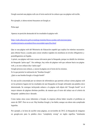 Google asociará una página web con el texto-ancla de los enlaces que esa página web recibe.

Por ejemplo, si ahora mismo buscamos en Google.es

Pulsa aquí

Aparece en posición destacada de los resultados la página web:

https://sede.educacion.gob.es/catalogo-tramites/becas-ayudas-subvenciones/paraestudiar/primaria-secundaria/beca-necesidad-especifica.html

Que es una página web del Ministerio de Educación español que explica los trámites necesarios
para obtener becas y ayudas para cursar estudios reglados de enseñanza en niveles obligatorios y
postobligatorios en España.
A priori, esa página web tiene escasa relevancia para la búsqueda, porque no detalla los términos
de búsqueda “pulsa aquí”. Sin embargo, hay miles de páginas web que enlazan hacia esa página
web, y en esos enlaces dice “pulsa aquí”
Google procesa esos enlaces, y asocia la página con el texto de los mismos.
Es lo que permite la realización de “bombas Google”.
¿Qué es una bomba Google o Google bomb?
Es una acción concertada por un número de informáticos que permite colocar ciertas páginas web
en los primeros lugares de los resultados de una búsqueda en Google utilizando una palabra clave
determinada. Se consigue incluyendo enlaces a la página web objeto del “Google bomb” en el
mayor número de páginas distintas posibles, de manera que el texto del enlace sea el criterio de
búsqueda –palabra-clave- deseado.
Como tantas otras cosas inherentes a Google, la empresa afirma haber resuelto el problema en
enero de 2007. Pero no es así. Hay bombas Google y las habrá, aunque sea ahora más complicado
lograrlas.
Por ejemplo, a la hora de escribir estas páginas, en noviembre de 2012, la búsqueda de imágenes
en google.com para la palabra clave “completely wrong” en inglés significa “totalmente

94

 