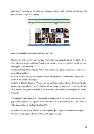 equivocado” mostraba en las primeras posiciones imágenes del candidato republicano a la
presidencia de EEUU, Mitt Romney

Otras bombas Google posteriores a enero de 2007 son:

Durante las fases iniciales del proyecto Chanology, una campaña contra la Iglesia de la
Cienciología, se realizó una bomba Google que mostraba el portal principal de Cienciología para
la búsqueda “secta peligrosa”.
En Septiembre de 2008, el líder del Partido Nacional de Nueva Zelanda aparecía en los resultados
de la palabra “ni idea”.
En enero de 2009, un grupo de blogueros búlgaros consiguió asociar la palabra “fracaso” con el
sitio web del gobierno de Bulgaria.
En Julio de 2009, la búsqueda “"trou du cul du web" (en español, “el ojete de Internet”) daba
como primer resultado el portal oficial del presidente francés, Nicolás Sarkozy. En Septiembre de
2010 aparecía la página de Facebook del presidente como primer resultado para esa misma
búsqueda.
En septiembre 2009, la búsqueda "ahmadinejad presidente de iran" en idioma farsi daba una falsa
página de Google que decía “quieres decir: ahmadinejad NO es presidente de Irán” y enlazaba a un
video que explicaba el fraude electoral de 2009.
En febrero de 2011, activistas contra el aborto lograron que el segundo resultado de la búsqueda
“muerte” fuera la página sobre el aborto de la Wikipedia en inglés.

95

 