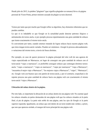 Desde julio de 2012, la palabra "plagiator" (que significa plagiador en rumano) lleva a la página
personal de Victor Ponta, primer ministro acusado de plagiar su tesis doctoral.

Vemos por tanto que por mucho que Google refine su algoritmo, hay elementos inherentes que no
pueden cambiar.
Lo que sí es indudable es que Google en la actualidad puede detectar patrones ilógicos o
antinaturales de textos ancla, si por ejemplo procesa repentinamente una gran cantidad de enlaces
que tienen exactamente el mismo texto ancla.
Es conveniente por tanto, cuando estemos tratando de lograr enlaces hacia nuestra página web,
que éstos tengan textos-ancla variados. Pueden ser sinónimos –Google lo procesa adecuadamenteo variaciones del mismo texto, a través de frases distintas.

Por ejemplo, en caso de querer promover la página principal del sitio web de una agencia de
viajes especializada en Marruecos, en lugar de conseguir una gran cantidad de enlaces con el
texto-ancla “viajes a marruecos”, es preferible conseguir enlaces que contengan distintos textosancla: “viajes a marruecos”, “viajes en marruecos”, “viajar por marruecos” “viaja a Marruecos”,
“encuentra el mejor viaje a Marruecos”, “los mejores viajes a Marruecos”, “viajes”, “Marruecos”,
etc. Google verá con buenos ojos este patrón de textos-ancla, y por el contrario, sospechará si de
repente procesa una gran cantidad de enlaces hacia esa página web con exactamente el mismo
texto-ancla “viajes a Marruecos”.

Ubicación del enlace dentro de la página.

Por otro lado, es importante la ubicación de un enlace dentro de una página web. No cuentan igual
los enlaces situados en partes destacadas de una página web que los enlaces situados en la parte
final, al pie de página. La parte más noble de una página, ante los ojos de Google es la parte
superior izquierda. Igualmente, un enlace que esté dentro de un texto tendrá más validez, a priori,
que uno que aparezca aislado, al margen del texto principal de una página web.

96

 