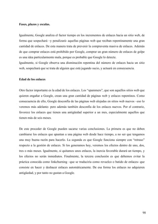 Fases, plazos y escalas.

Igualmente, Google analiza el factor tiempo en los incrementos de enlaces hacia un sitio web, de
forma que sospechará –y penalizará- aquellas páginas web que reciban repentinamente una gran
cantidad de enlaces. De esta manera trata de prevenir la compraventa masiva de enlaces. Además
de que comprar enlaces está prohibido por Google, comprar un gran número de enlaces de golpe
es una idea particularmente mala, porque es probable que Google lo detecte.
Igualmente, si Google observa una disminución repentina del número de enlaces hacia un sitio
web, sospechará que se trata de alguien que está jugando sucio, y actuará en consecuencia.

Edad de los enlaces

Otro factor importante es la edad de los enlaces. Los “spammers”, que son aquellos sitios web que
quieren engañar a Google, crean una gran cantidad de páginas web y enlaces repentinos. Como
consecuencia de ello, Google desconfía de las páginas web alojadas en sitios web nuevos –eso lo
veremos más adelante- pero además también desconfía de los enlaces nuevos. Por el contrario,
favorece los enlaces que tienen una antigüedad superior a un mes, especialmente aquellos que
tienen más de seis meses.

De este proceder de Google pueden sacarse varias conclusiones. La primera es que no deben
cambiarse los enlaces que apuntan a una página web desde hace tiempo, a no ser que tengamos
una muy buena razón para hacerlo. La segunda es que Google funciona siempre con “retraso”
respecto a la gestión de enlaces. Si los generamos hoy, veremos los efectos dentro de uno, dos,
tres o más meses. Igualmente, si quitamos unos enlaces, la inercia favorable durará un tiempo, y
los efectos no serán inmediatos. Finalmente, la tercera conclusión es que debemos evitar la
práctica conocida como linkchurning –que se traduciría como revuelco o batido de enlaces- que
consiste en hacer y deshacer enlaces automáticamente. De esa forma los enlaces no adquieren
antigüedad, y por tanto no gustan a Google.

98

 