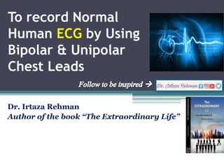 To record Normal
Human ECG by Using
Bipolar & Unipolar
Chest Leads
Dr. Irtaza Rehman
Author of the book “The Extraordinary Life”
 