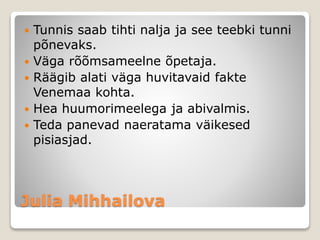 Julia Mihhailova
 Tunnis saab tihti nalja ja see teebki tunni
põnevaks.
 Väga rõõmsameelne õpetaja.
 Räägib alati väga huvitavaid fakte
Venemaa kohta.
 Hea huumorimeelega ja abivalmis.
 Teda panevad naeratama väikesed
pisiasjad.
 