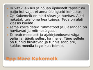 Epp Mare Kukemelk
 Huvitav isiksus ja nõuab õpilastelt täpselt nii
palju kui vaja, ei anna üleliigseid kohustusi.
 Õp Kukemelk on alati särav ja huvitav. Alati
nakatab teisi oma hea tujuga. Teda on alati
klassis kuulda.
 Tema korraldatud rühmatööd ja ülesanded on
huvitavad ja mitmekülgsed.
 Ta teab meediast ja ajakirjandusest väga
palju ja räägib sellest ka meile. Tänu sellele
on tunnid huvitavad ja tunnis saab aru,
kuidas meedia tegelikult toimib.
 