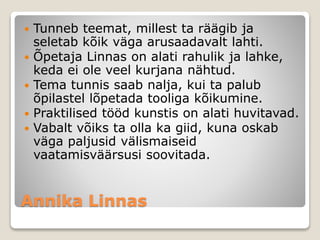 Annika Linnas
 Tunneb teemat, millest ta räägib ja
seletab kõik väga arusaadavalt lahti.
 Õpetaja Linnas on alati rahulik ja lahke,
keda ei ole veel kurjana nähtud.
 Tema tunnis saab nalja, kui ta palub
õpilastel lõpetada tooliga kõikumine.
 Praktilised tööd kunstis on alati huvitavad.
 Vabalt võiks ta olla ka giid, kuna oskab
väga paljusid välismaiseid
vaatamisväärsusi soovitada.
 