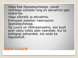 Anu Luure
 Väga hea õppealajuhataja, oskab
noortega suhelda ning on abivalmis igas
olukorras.
 Väga sõbralik ja abivalmis.
 Energiast pakatav naerusuine
õppealajuhataja.
 Õp Luure on rõõmsameelne, kes kooli
peal vastu tulles alati naeratab. Kui ta
kellegagi pahandab, siis seda ka
õigustatult.
 