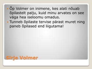 Sirje Volmer
 Õp Volmer on inimene, kes alati nõuab
õpilastelt palju, kuid minu arvates on see
väga hea iseloomu omadus.
 Tunneb õpilaste tervise pärast muret ning
paneb õpilased end liigutama!
 