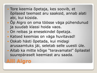 Alli Aigro
 Tore keemia õpetaja, kes soovib, et
õpilased teemast aru saaksid, annab alati
abi, kui küsida.
 Õp Aigro on oma töösse väga pühendunud
ja suudab klassi hoida vaos.
 On reibas ja enesekindel õpetaja.
 Katsed keemias on väga huvitavad!
 Oskab hästi õpetada, kui midagi
arusaamtuks jäi, seletab selle uuesti üle.
 Aitab ka mitte kõige “teravamatel” õpilastel
suurepäraselt keemiast aru saada.
 