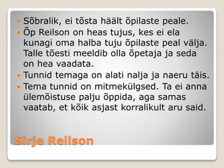 Sirje Reilson
 Sõbralik, ei tõsta häält õpilaste peale.
 Õp Reilson on heas tujus, kes ei ela
kunagi oma halba tuju õpilaste peal välja.
Talle tõesti meeldib olla õpetaja ja seda
on hea vaadata.
 Tunnid temaga on alati nalja ja naeru täis.
 Tema tunnid on mitmekülgsed. Ta ei anna
ülemõistuse palju õppida, aga samas
vaatab, et kõik asjast korralikult aru said.
 