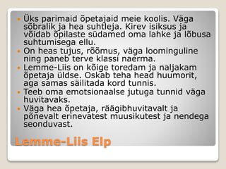 Lemme-Liis Elp
 Üks parimaid õpetajaid meie koolis. Väga
sõbralik ja hea suhtleja. Kirev isiksus ja
võidab õpilaste südamed oma lahke ja lõbusa
suhtumisega ellu.
 On heas tujus, rõõmus, väga loominguline
ning paneb terve klassi naerma.
 Lemme-Liis on kõige toredam ja naljakam
õpetaja üldse. Oskab teha head huumorit,
aga samas säilitada kord tunnis.
 Teeb oma emotsionaalse jutuga tunnid väga
huvitavaks.
 Väga hea õpetaja, räägibhuvitavalt ja
põnevalt erinevatest muusikutest ja nendega
seonduvast.
 