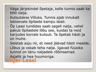 Viljar Laasi
 Väga järjekindel õpetaja, kelle tunnis saab ka
tihti nalja.
 Kutsutakse Villuks. Tunnis ajab innukalt
lobisevate õpilaste kampu laiali.
 Õp Laasi tundides saab sageli nalja, vahel
pakub õpilastele lõbu see, kuidas ta neid
karjudes korrale kutsub. Ta õpetab hästi ja
on muhe.
 Seletab asju nii, et need jäävad hästi meelde.
 Lõbus ja oskab teha nalja. Igavad füüsika
tunnid on tänu naljadele rõõmsamad.
 Asjalik ja hea huumoriga.
 