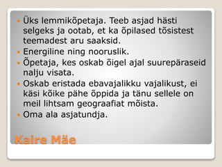 Kaire Mäe
 Üks lemmikõpetaja. Teeb asjad hästi
selgeks ja ootab, et ka õpilased tõsistest
teemadest aru saaksid.
 Energiline ning nooruslik.
 Õpetaja, kes oskab õigel ajal suurepäraseid
nalju visata.
 Oskab eristada ebavajalikku vajalikust, ei
käsi kõike pähe õppida ja tänu sellele on
meil lihtsam geograafiat mõista.
 Oma ala asjatundja.
 