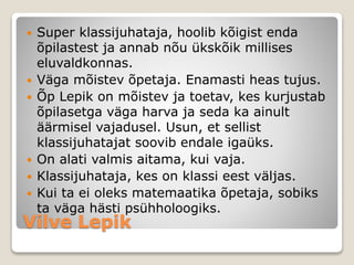 Vilve Lepik
 Super klassijuhataja, hoolib kõigist enda
õpilastest ja annab nõu ükskõik millises
eluvaldkonnas.
 Väga mõistev õpetaja. Enamasti heas tujus.
 Õp Lepik on mõistev ja toetav, kes kurjustab
õpilasetga väga harva ja seda ka ainult
äärmisel vajadusel. Usun, et sellist
klassijuhatajat soovib endale igaüks.
 On alati valmis aitama, kui vaja.
 Klassijuhataja, kes on klassi eest väljas.
 Kui ta ei oleks matemaatika õpetaja, sobiks
ta väga hästi psühholoogiks.
 